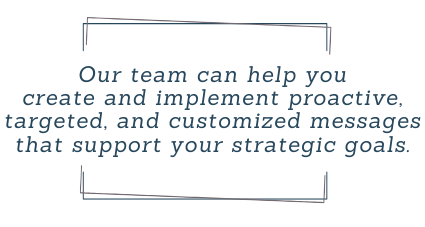 Our team can help you
create and implement proactive,
targeted, and customized messages
that support your strategic goals.